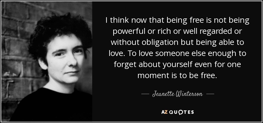 I think now that being free is not being powerful or rich or well regarded or without obligation but being able to love. To love someone else enough to forget about yourself even for one moment is to be free. - Jeanette Winterson