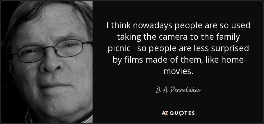 I think nowadays people are so used taking the camera to the family picnic - so people are less surprised by films made of them, like home movies. - D. A. Pennebaker