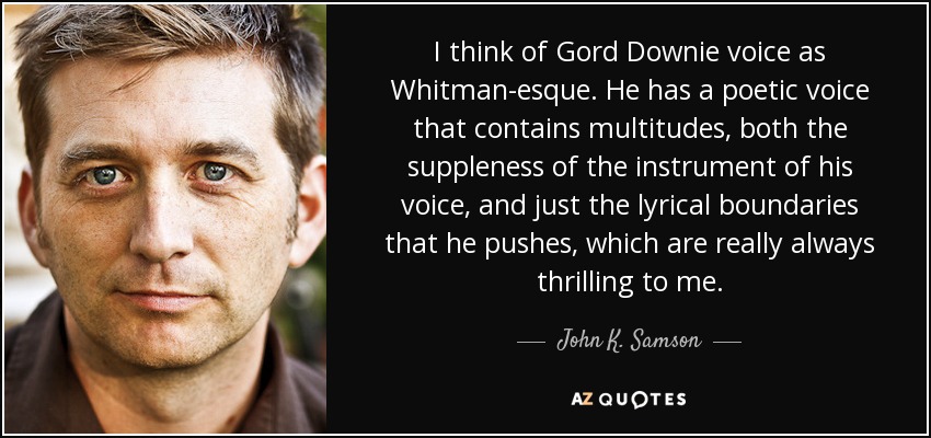 I think of Gord Downie voice as Whitman-esque. He has a poetic voice that contains multitudes, both the suppleness of the instrument of his voice, and just the lyrical boundaries that he pushes, which are really always thrilling to me. - John K. Samson