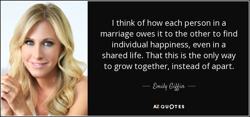 I think of how each person in a marriage owes it to the other to find individual happiness, even in a shared life. That this is the only way to grow together, instead of apart. - Emily Giffin