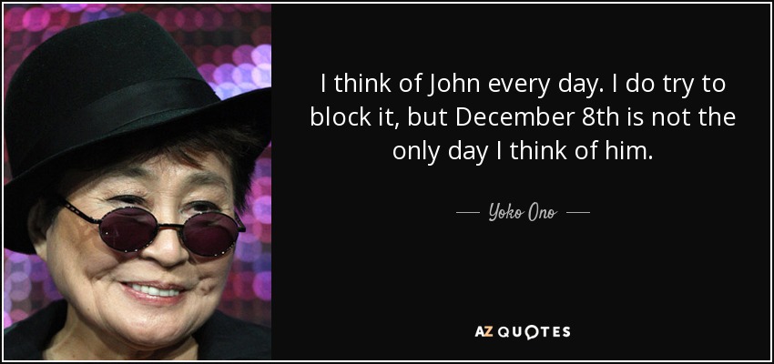 I think of John every day. I do try to block it, but December 8th is not the only day I think of him. - Yoko Ono