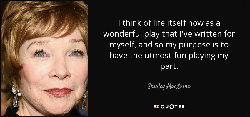 I think of life itself now as a wonderful play that I've written for myself, and so my purpose is to have the utmost fun playing my part. - Shirley MacLaine