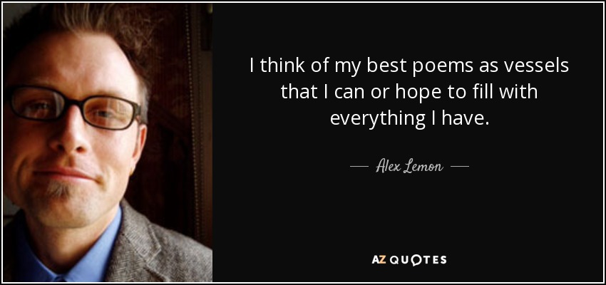 I think of my best poems as vessels that I can or hope to fill with everything I have. - Alex Lemon