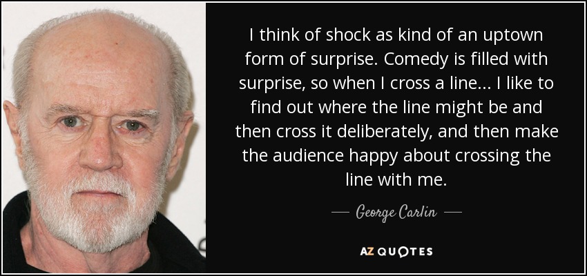 I think of shock as kind of an uptown form of surprise. Comedy is filled with surprise, so when I cross a line... I like to find out where the line might be and then cross it deliberately, and then make the audience happy about crossing the line with me. - George Carlin