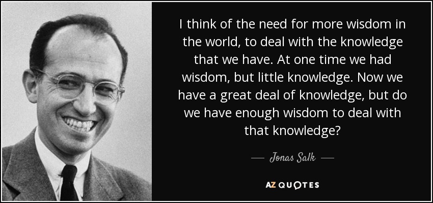 I think of the need for more wisdom in the world, to deal with the knowledge that we have. At one time we had wisdom, but little knowledge. Now we have a great deal of knowledge, but do we have enough wisdom to deal with that knowledge? - Jonas Salk