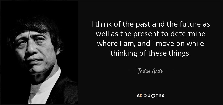 I think of the past and the future as well as the present to determine where I am, and I move on while thinking of these things. - Tadao Ando