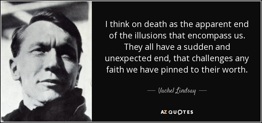 I think on death as the apparent end of the illusions that encompass us. They all have a sudden and unexpected end, that challenges any faith we have pinned to their worth. - Vachel Lindsay