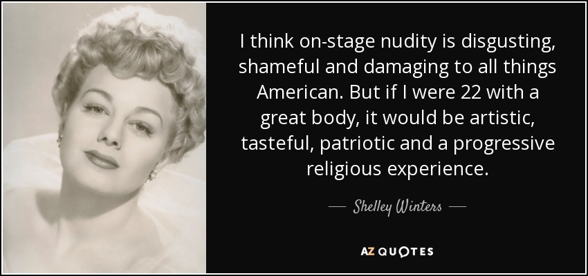 I think on-stage nudity is disgusting, shameful and damaging to all things American. But if I were 22 with a great body, it would be artistic, tasteful, patriotic and a progressive religious experience. - Shelley Winters