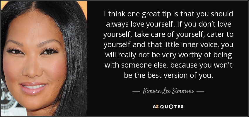 I think one great tip is that you should always love yourself. If you don’t love yourself, take care of yourself, cater to yourself and that little inner voice, you will really not be very worthy of being with someone else, because you won't be the best version of you. - Kimora Lee Simmons
