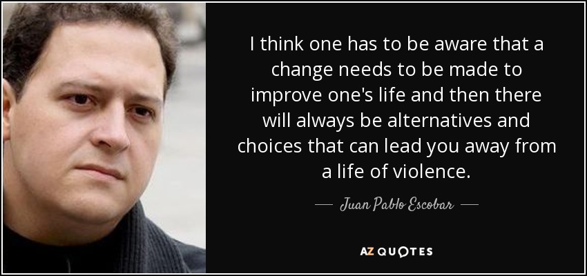 I think one has to be aware that a change needs to be made to improve one's life and then there will always be alternatives and choices that can lead you away from a life of violence. - Juan Pablo Escobar