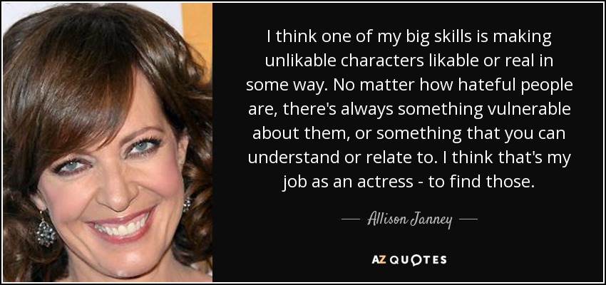 I think one of my big skills is making unlikable characters likable or real in some way. No matter how hateful people are, there's always something vulnerable about them, or something that you can understand or relate to. I think that's my job as an actress - to find those. - Allison Janney
