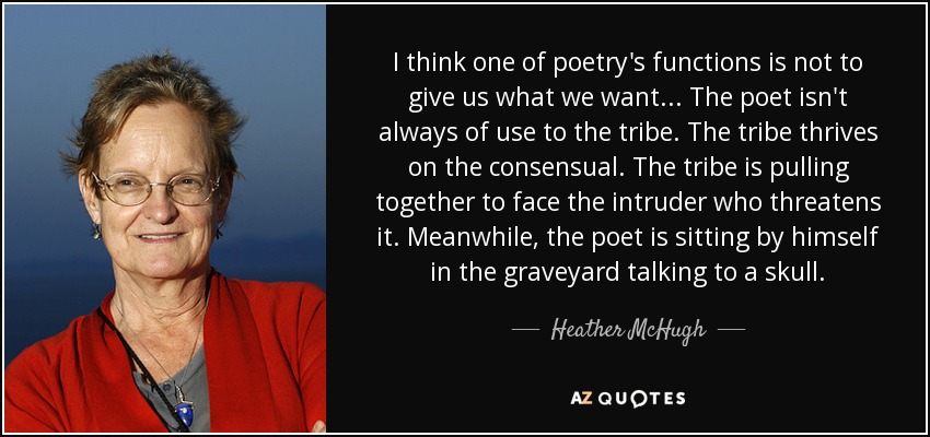 I think one of poetry's functions is not to give us what we want... The poet isn't always of use to the tribe. The tribe thrives on the consensual. The tribe is pulling together to face the intruder who threatens it. Meanwhile, the poet is sitting by himself in the graveyard talking to a skull. - Heather McHugh