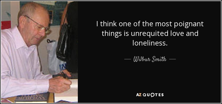 I think one of the most poignant things is unrequited love and loneliness. - Wilbur Smith