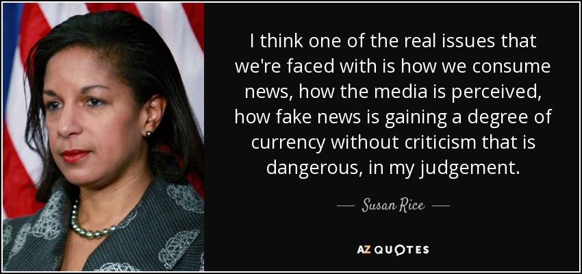 I think one of the real issues that we're faced with is how we consume news, how the media is perceived, how fake news is gaining a degree of currency without criticism that is dangerous, in my judgement. - Susan Rice