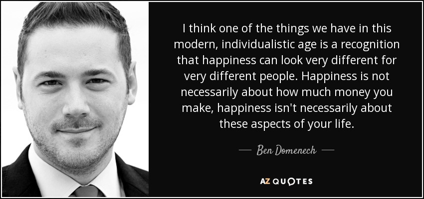 I think one of the things we have in this modern, individualistic age is a recognition that happiness can look very different for very different people. Happiness is not necessarily about how much money you make, happiness isn't necessarily about these aspects of your life. - Ben Domenech