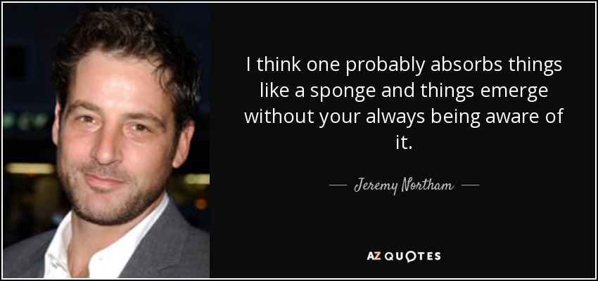 I think one probably absorbs things like a sponge and things emerge without your always being aware of it. - Jeremy Northam