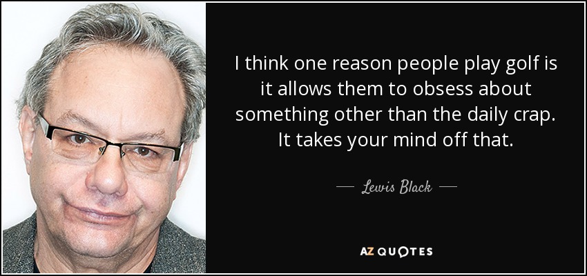 I think one reason people play golf is it allows them to obsess about something other than the daily crap. It takes your mind off that. - Lewis Black