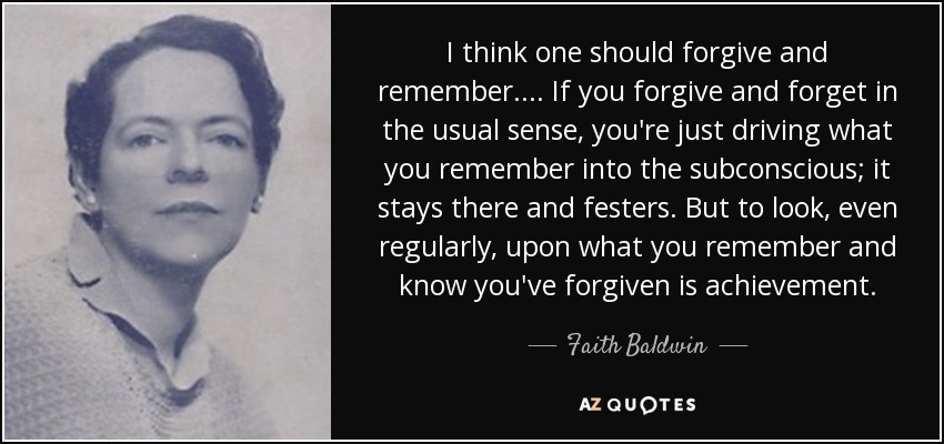 I think one should forgive and remember .... If you forgive and forget in the usual sense, you're just driving what you remember into the subconscious; it stays there and festers. But to look, even regularly, upon what you remember and know you've forgiven is achievement. - Faith Baldwin