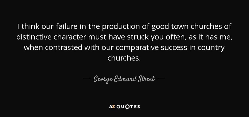 I think our failure in the production of good town churches of distinctive character must have struck you often, as it has me, when contrasted with our comparative success in country churches. - George Edmund Street