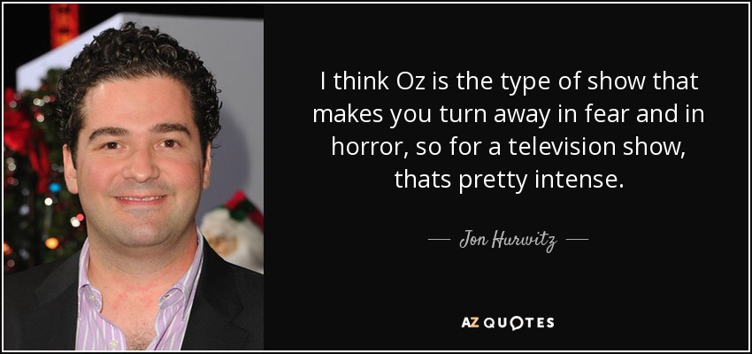 I think Oz is the type of show that makes you turn away in fear and in horror, so for a television show, thats pretty intense. - Jon Hurwitz