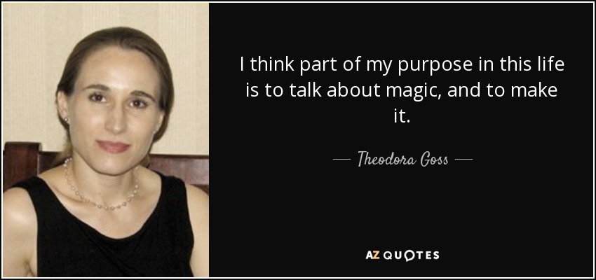 I think part of my purpose in this life is to talk about magic, and to make it. - Theodora Goss