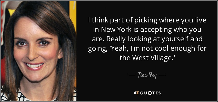 I think part of picking where you live in New York is accepting who you are. Really looking at yourself and going, 'Yeah, I'm not cool enough for the West Village.' - Tina Fey