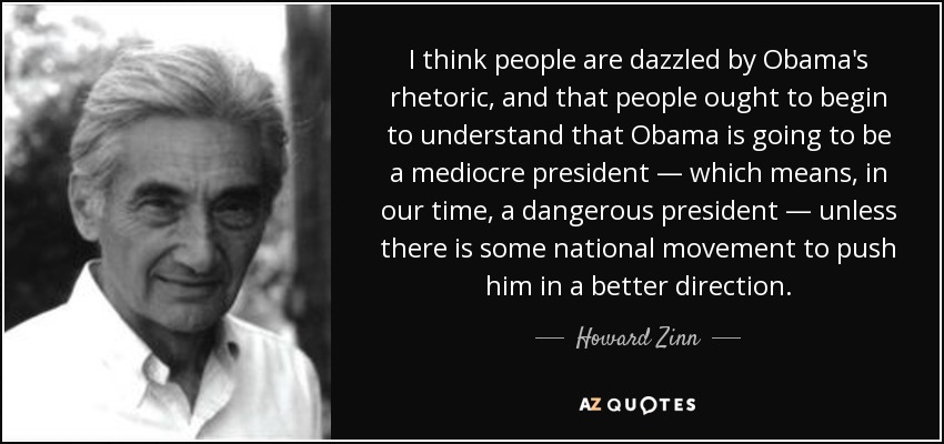 I think people are dazzled by Obama's rhetoric, and that people ought to begin to understand that Obama is going to be a mediocre president — which means, in our time, a dangerous president — unless there is some national movement to push him in a better direction. - Howard Zinn