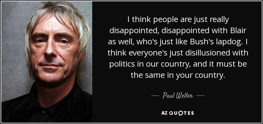 I think people are just really disappointed, disappointed with Blair as well, who's just like Bush's lapdog. I think everyone's just disillusioned with politics in our country, and it must be the same in your country. - Paul Weller