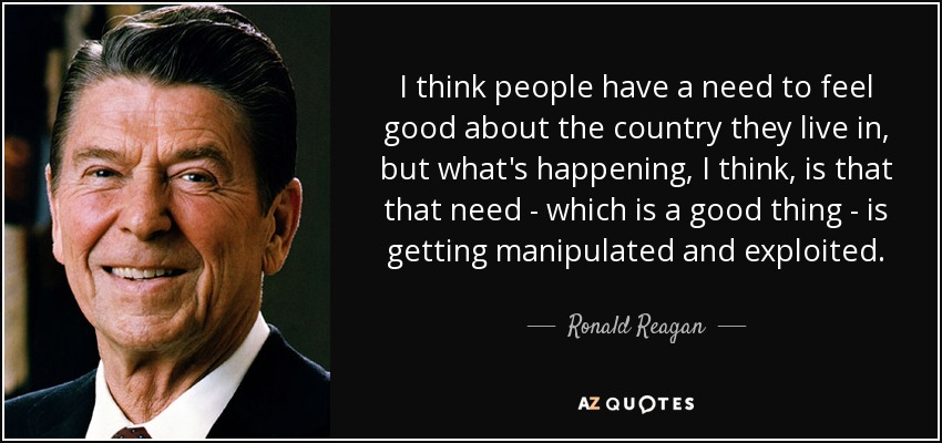 I think people have a need to feel good about the country they live in, but what's happening, I think, is that that need - which is a good thing - is getting manipulated and exploited. - Ronald Reagan