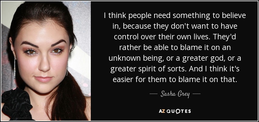 I think people need something to believe in, because they don't want to have control over their own lives. They'd rather be able to blame it on an unknown being, or a greater god, or a greater spirit of sorts. And I think it's easier for them to blame it on that. - Sasha Grey