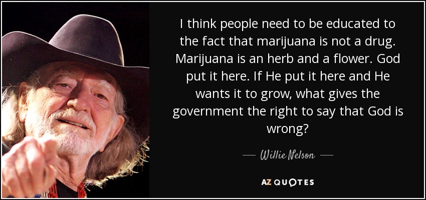 I think people need to be educated to the fact that marijuana is not a drug. Marijuana is an herb and a flower. God put it here. If He put it here and He wants it to grow, what gives the government the right to say that God is wrong? - Willie Nelson