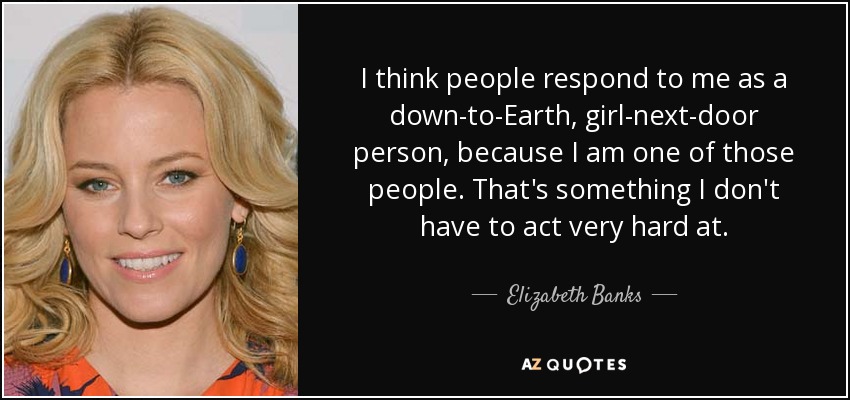 I think people respond to me as a down-to-Earth, girl-next-door person, because I am one of those people. That's something I don't have to act very hard at. - Elizabeth Banks