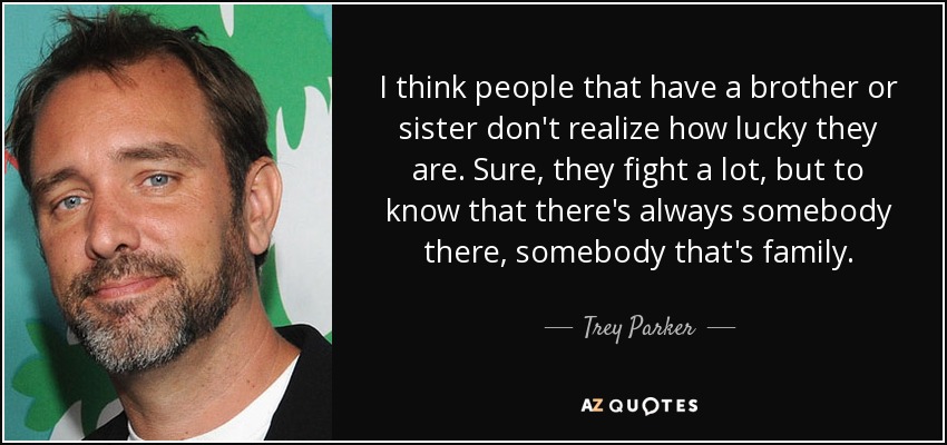 I think people that have a brother or sister don't realize how lucky they are. Sure, they fight a lot, but to know that there's always somebody there, somebody that's family. - Trey Parker