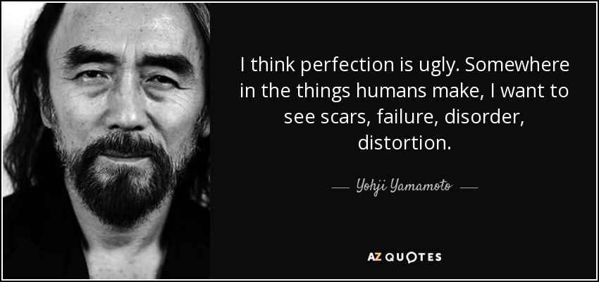 I think perfection is ugly. Somewhere in the things humans make, I want to see scars, failure, disorder, distortion. - Yohji Yamamoto