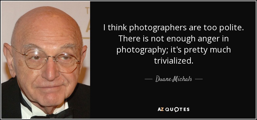 I think photographers are too polite. There is not enough anger in photography; it's pretty much trivialized. - Duane Michals