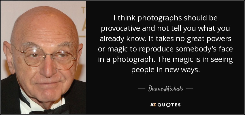 I think photographs should be provocative and not tell you what you already know. It takes no great powers or magic to reproduce somebody's face in a photograph. The magic is in seeing people in new ways. - Duane Michals