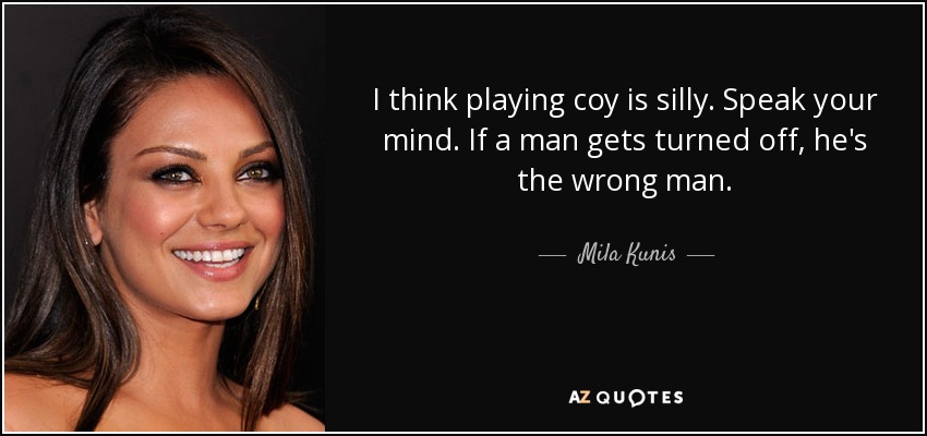 I think playing coy is silly. Speak your mind. If a man gets turned off, he's the wrong man. - Mila Kunis