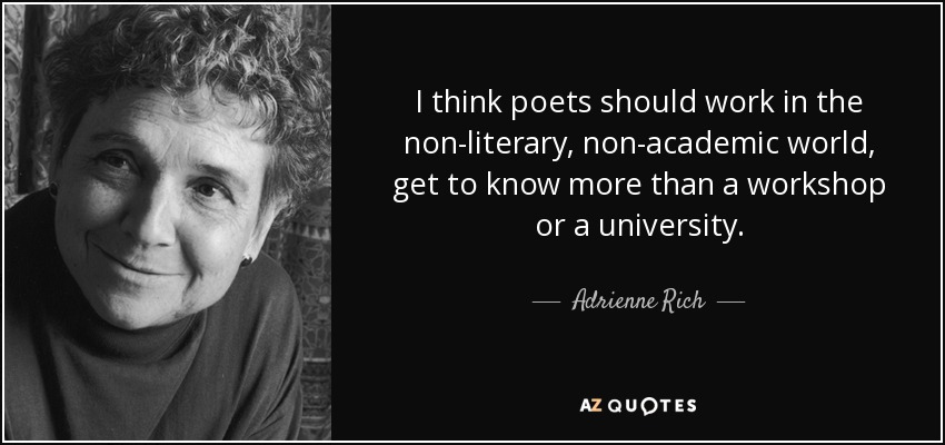 I think poets should work in the non-literary, non-academic world, get to know more than a workshop or a university. - Adrienne Rich