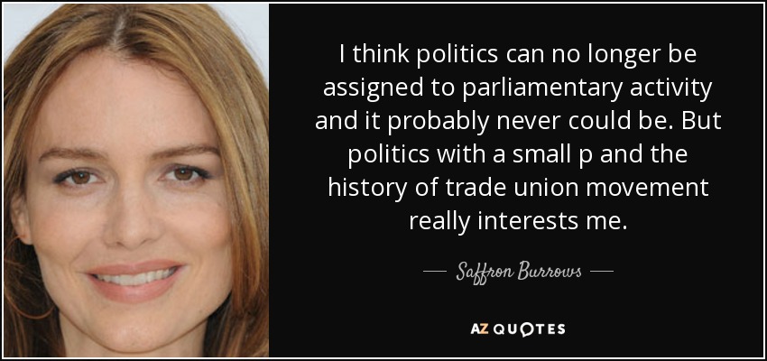 I think politics can no longer be assigned to parliamentary activity and it probably never could be. But politics with a small p and the history of trade union movement really interests me. - Saffron Burrows