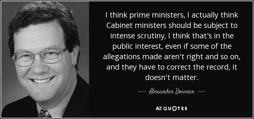 I think prime ministers, I actually think Cabinet ministers should be subject to intense scrutiny, I think that's in the public interest, even if some of the allegations made aren't right and so on, and they have to correct the record, it doesn't matter. - Alexander Downer