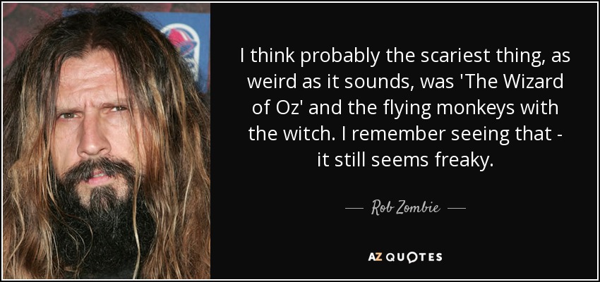 I think probably the scariest thing, as weird as it sounds, was 'The Wizard of Oz' and the flying monkeys with the witch. I remember seeing that - it still seems freaky. - Rob Zombie