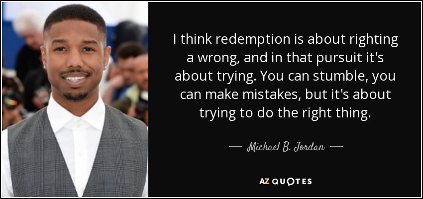 I think redemption is about righting a wrong, and in that pursuit it's about trying. You can stumble, you can make mistakes, but it's about trying to do the right thing. - Michael B. Jordan