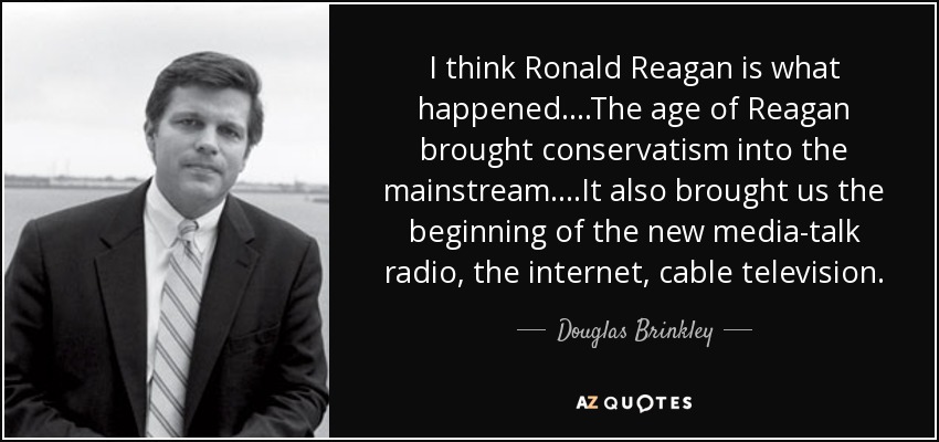 I think Ronald Reagan is what happened....The age of Reagan brought conservatism into the mainstream....It also brought us the beginning of the new media-talk radio, the internet, cable television. - Douglas Brinkley