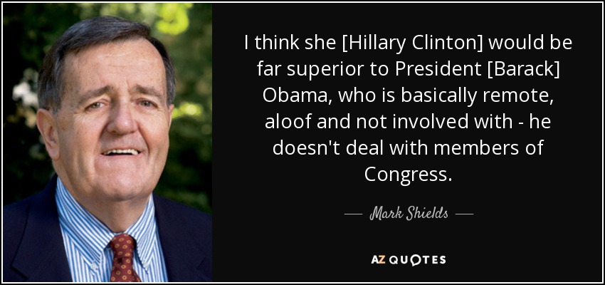 I think she [Hillary Clinton] would be far superior to President [Barack] Obama, who is basically remote, aloof and not involved with - he doesn't deal with members of Congress. - Mark Shields