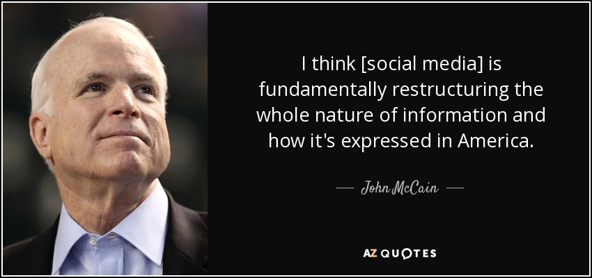 I think [social media] is fundamentally restructuring the whole nature of information and how it's expressed in America. - John McCain