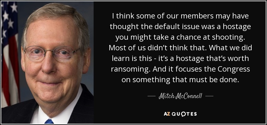 I think some of our members may have thought the default issue was a hostage you might take a chance at shooting. Most of us didn’t think that. What we did learn is this - it’s a hostage that’s worth ransoming. And it focuses the Congress on something that must be done. - Mitch McConnell