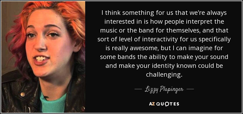 I think something for us that we're always interested in is how people interpret the music or the band for themselves, and that sort of level of interactivity for us specifically is really awesome, but I can imagine for some bands the ability to make your sound and make your identity known could be challenging. - Lizzy Plapinger