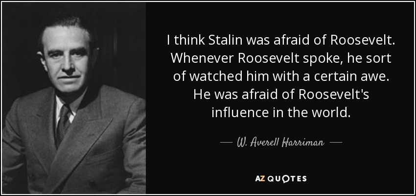 I think Stalin was afraid of Roosevelt. Whenever Roosevelt spoke, he sort of watched him with a certain awe. He was afraid of Roosevelt's influence in the world. - W. Averell Harriman