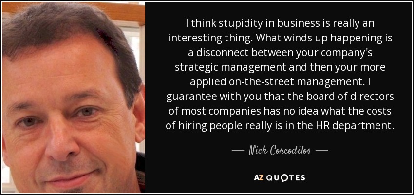 I think stupidity in business is really an interesting thing. What winds up happening is a disconnect between your company's strategic management and then your more applied on-the-street management. I guarantee with you that the board of directors of most companies has no idea what the costs of hiring people really is in the HR department. - Nick Corcodilos