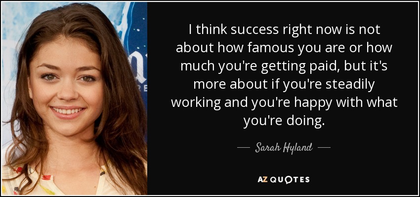 I think success right now is not about how famous you are or how much you're getting paid, but it's more about if you're steadily working and you're happy with what you're doing. - Sarah Hyland